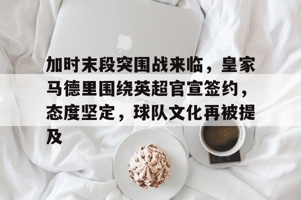 加时末段突围战来临，皇家马德里围绕英超官宣签约，态度坚定，球队文化再被提及